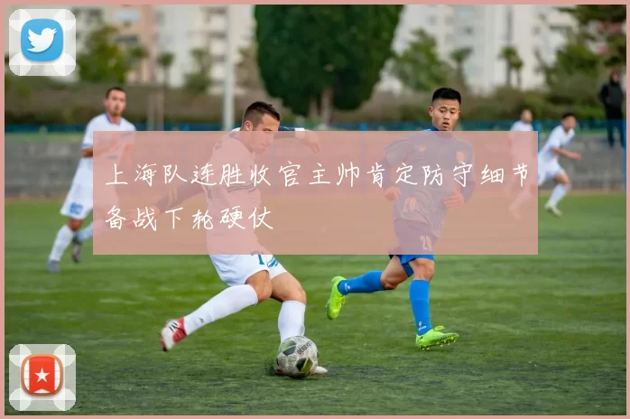 上海队连胜收官主帅肯定防守细节备战下轮硬仗