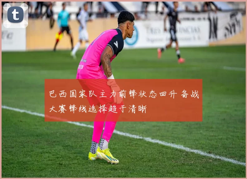 巴西国家队主力前锋状态回升 备战大赛锋线选择趋于清晰