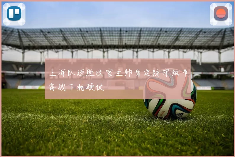 上海队连胜收官主帅肯定防守细节备战下轮硬仗