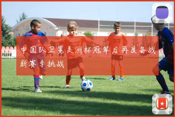 中国队卫冕美洲杯冠军后再度备战新赛季挑战