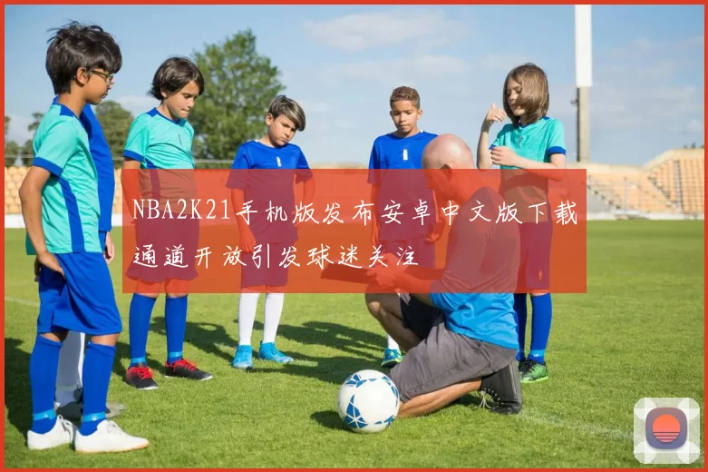 NBA2K21手机版发布安卓中文版下载通道开放引发球迷关注